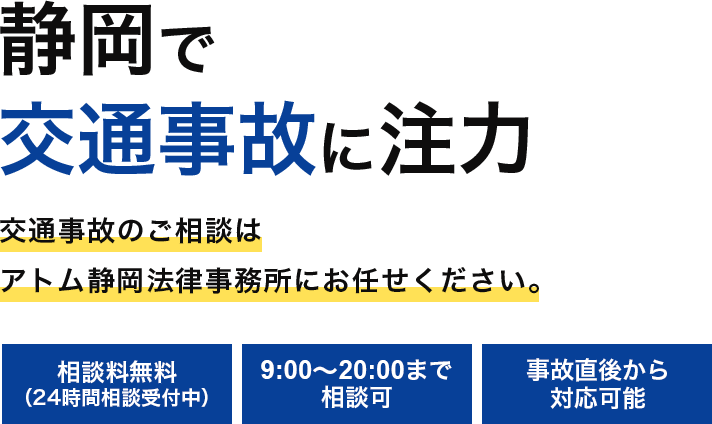 静岡で交通事故に注力 交通事故のご相談はアトム静岡法律事務所にお任せください。 相談料無料(24時間相談受付中) 9:00〜20:00まで相談可 事故直後から対応可能